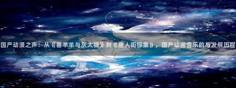 58动漫网的网址：国产动漫之声：从《喜羊羊与灰太狼》到《唐人街探案》，国产动画音乐的与发展历程