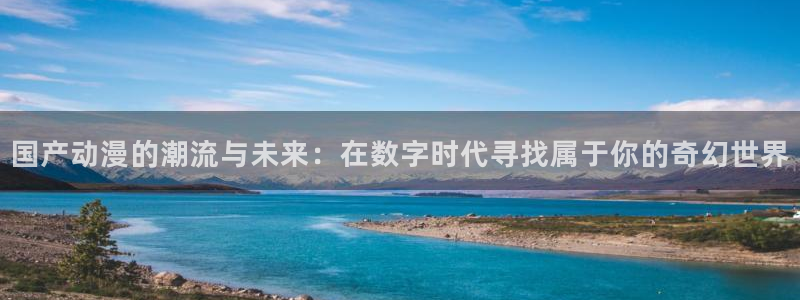 58动漫在线看：国产动漫的潮流与未来：在数字时代寻找属于你的奇幻世界