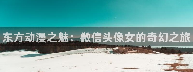 58动漫网站入口免费阅读动漫特点：东方动漫之魅：微信头像女的奇幻之旅